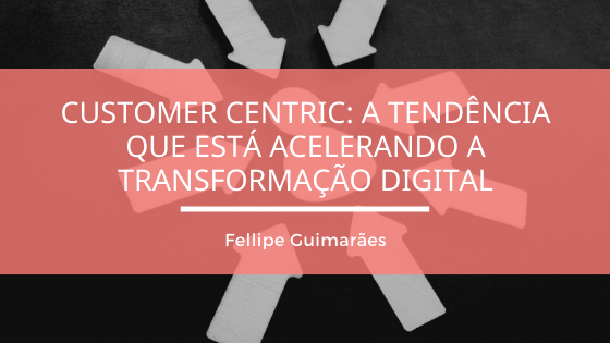Customer Centric: a tendência que está acelerando a Transformação Digital
